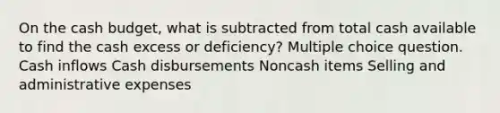 On the cash budget, what is subtracted from total cash available to find the cash excess or deficiency? Multiple choice question. Cash inflows Cash disbursements Noncash items Selling and administrative expenses