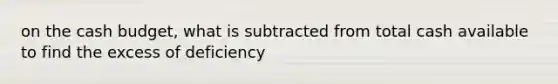 on the cash budget, what is subtracted from total cash available to find the excess of deficiency