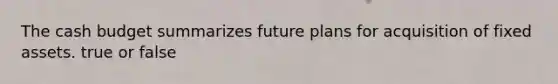 The cash budget summarizes future plans for acquisition of fixed assets. true or false