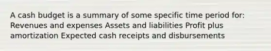 A cash budget is a summary of some specific time period for: Revenues and expenses Assets and liabilities Profit plus amortization Expected cash receipts and disbursements