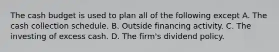 The cash budget is used to plan all of the following except A. The cash collection schedule. B. Outside financing activity. C. The investing of excess cash. D. The firm's dividend policy.