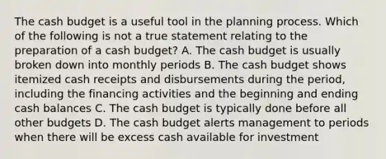 The cash budget is a useful tool in the planning process. Which of the following is not a true statement relating to the preparation of a cash budget? A. The cash budget is usually broken down into monthly periods B. The cash budget shows itemized cash receipts and disbursements during the period, including the financing activities and the beginning and ending cash balances C. The cash budget is typically done before all other budgets D. The cash budget alerts management to periods when there will be excess cash available for investment