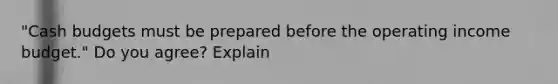 "Cash budgets must be prepared before the operating income budget." Do you agree? Explain