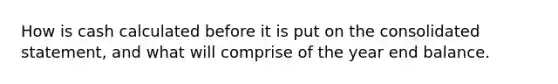 How is cash calculated before it is put on the consolidated statement, and what will comprise of the year end balance.