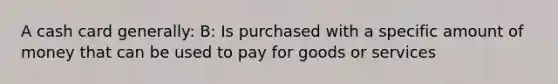 A cash card generally: B: Is purchased with a specific amount of money that can be used to pay for goods or services