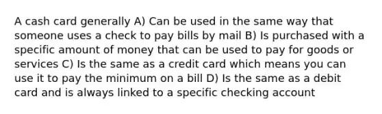 A cash card generally A) Can be used in the same way that someone uses a check to pay bills by mail B) Is purchased with a specific amount of money that can be used to pay for goods or services C) Is the same as a credit card which means you can use it to pay the minimum on a bill D) Is the same as a debit card and is always linked to a specific checking account