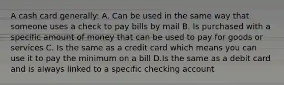 A cash card generally: A. Can be used in the same way that someone uses a check to pay bills by mail B. Is purchased with a specific amount of money that can be used to pay for goods or services C. Is the same as a credit card which means you can use it to pay the minimum on a bill D.Is the same as a debit card and is always linked to a specific checking account