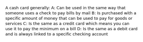 A cash card generally: A: Can be used in the same way that someone uses a check to pay bills by mail B: Is purchased with a specific amount of money that can be used to pay for goods or services C: Is the same as a credit card which means you can use it to pay the minimum on a bill D: Is the same as a debit card and is always linked to a specific checking account