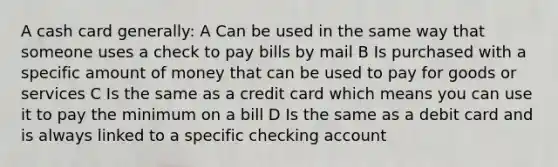 A cash card generally: A Can be used in the same way that someone uses a check to pay bills by mail B Is purchased with a specific amount of money that can be used to pay for goods or services C Is the same as a credit card which means you can use it to pay the minimum on a bill D Is the same as a debit card and is always linked to a specific checking account