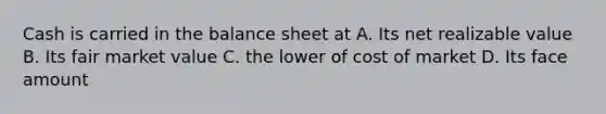 Cash is carried in the balance sheet at A. Its net realizable value B. Its fair market value C. the lower of cost of market D. Its face amount