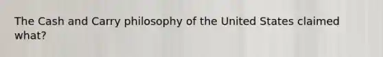 The Cash and Carry philosophy of the United States claimed what?