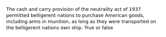 The cash and carry provision of the neutrality act of 1937 permitted belligerent nations to purchase American goods, including arms in munition, as long as they were transported on the belligerent nations own ship. True or false