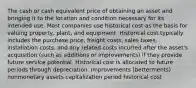 The cash or cash equivalent price of obtaining an asset and bringing it to the location and condition necessary for its intended use. Most companies use historical cost as the basis for valuing property, plant, and equipment. Historical cost typically includes the purchase price, freight costs, sales taxes, installation costs, and any related costs incurred after the asset's acquisition (such as additions or improvements) if they provide future service potential. Historical cost is allocated to future periods through depreciation. improvements (betterments) nonmonetary assets capitalization period historical cost