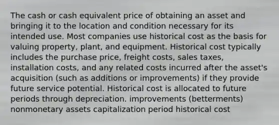 The cash or cash equivalent price of obtaining an asset and bringing it to the location and condition necessary for its intended use. Most companies use historical cost as the basis for valuing property, plant, and equipment. Historical cost typically includes the purchase price, freight costs, sales taxes, installation costs, and any related costs incurred after the asset's acquisition (such as additions or improvements) if they provide future service potential. Historical cost is allocated to future periods through depreciation. improvements (betterments) nonmonetary assets capitalization period historical cost