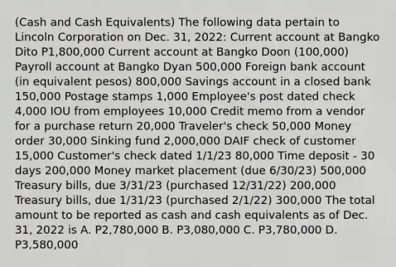 (Cash and Cash Equivalents) The following data pertain to Lincoln Corporation on Dec. 31, 2022: Current account at Bangko Dito P1,800,000 Current account at Bangko Doon (100,000) Payroll account at Bangko Dyan 500,000 Foreign bank account (in equivalent pesos) 800,000 Savings account in a closed bank 150,000 Postage stamps 1,000 Employee's post dated check 4,000 IOU from employees 10,000 Credit memo from a vendor for a purchase return 20,000 Traveler's check 50,000 Money order 30,000 Sinking fund 2,000,000 DAIF check of customer 15,000 Customer's check dated 1/1/23 80,000 Time deposit - 30 days 200,000 Money market placement (due 6/30/23) 500,000 Treasury bills, due 3/31/23 (purchased 12/31/22) 200,000 Treasury bills, due 1/31/23 (purchased 2/1/22) 300,000 The total amount to be reported as cash and cash equivalents as of Dec. 31, 2022 is A. P2,780,000 B. P3,080,000 C. P3,780,000 D. P3,580,000