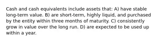 Cash and cash equivalents include assets that: A) have stable long-term value. B) are short-term, highly liquid, and purchased by the entity within three months of maturity. C) consistently grow in value over the long run. D) are expected to be used up within a year.