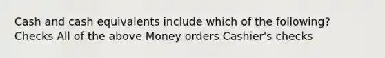 Cash and cash equivalents include which of the following? Checks All of the above Money orders Cashier's checks