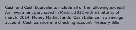 Cash and Cash Equivalents include all of the following except? -An investment purchased in March, 2012 with a maturity of march, 2014 -Money Market funds -Cash balance in a savings account -Cash balance in a checking account -Treasury Bills