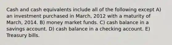 Cash and cash equivalents include all of the following except A) an investment purchased in March, 2012 with a maturity of March, 2014. B) money market funds. C) cash balance in a savings account. D) cash balance in a checking account. E) Treasury bills.