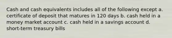 Cash and cash equivalents includes all of the following except a. certificate of deposit that matures in 120 days b. cash held in a money market account c. cash held in a savings account d. short-term treasury bills