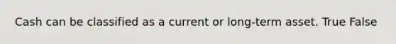 Cash can be classified as a current or long-term asset. True False