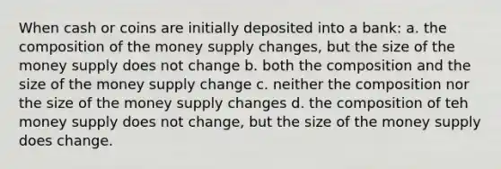 When cash or coins are initially deposited into a bank: a. the composition of the money supply changes, but the size of the money supply does not change b. both the composition and the size of the money supply change c. neither the composition nor the size of the money supply changes d. the composition of teh money supply does not change, but the size of the money supply does change.