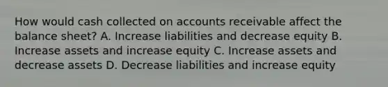 How would cash collected on accounts receivable affect the balance sheet? A. Increase liabilities and decrease equity B. Increase assets and increase equity C. Increase assets and decrease assets D. Decrease liabilities and increase equity