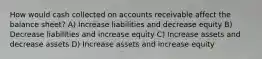 How would cash collected on accounts receivable affect the balance sheet? A) Increase liabilities and decrease equity B) Decrease liabilities and increase equity C) Increase assets and decrease assets D) Increase assets and increase equity