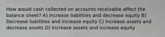 How would cash collected on accounts receivable affect the balance sheet? A) Increase liabilities and decrease equity B) Decrease liabilities and increase equity C) Increase assets and decrease assets D) Increase assets and increase equity