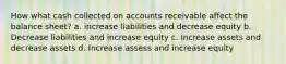 How what cash collected on accounts receivable affect the balance sheet? a. increase liabilities and decrease equity b. Decrease liabilities and increase equity c. Increase assets and decrease assets d. Increase assess and increase equity