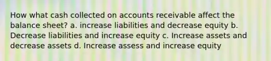 How what cash collected on accounts receivable affect the balance sheet? a. increase liabilities and decrease equity b. Decrease liabilities and increase equity c. Increase assets and decrease assets d. Increase assess and increase equity