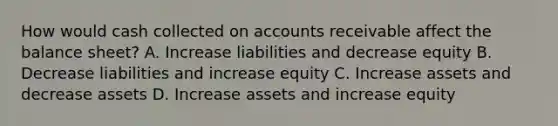 How would cash collected on accounts receivable affect the balance sheet? A. Increase liabilities and decrease equity B. Decrease liabilities and increase equity C. Increase assets and decrease assets D. Increase assets and increase equity