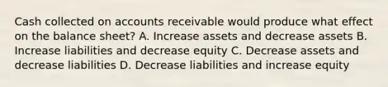 Cash collected on accounts receivable would produce what effect on the balance sheet? A. Increase assets and decrease assets B. Increase liabilities and decrease equity C. Decrease assets and decrease liabilities D. Decrease liabilities and increase equity