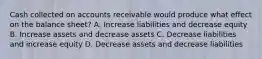 Cash collected on accounts receivable would produce what effect on the balance sheet? A. Increase liabilities and decrease equity B. Increase assets and decrease assets C. Decrease liabilities and increase equity D. Decrease assets and decrease liabilities