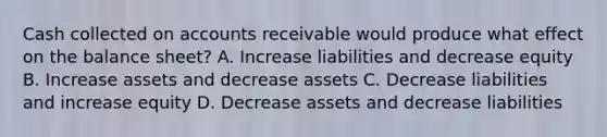 Cash collected on accounts receivable would produce what effect on the balance sheet? A. Increase liabilities and decrease equity B. Increase assets and decrease assets C. Decrease liabilities and increase equity D. Decrease assets and decrease liabilities