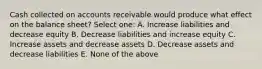 Cash collected on accounts receivable would produce what effect on the balance sheet? Select one: A. Increase liabilities and decrease equity B. Decrease liabilities and increase equity C. Increase assets and decrease assets D. Decrease assets and decrease liabilities E. None of the above