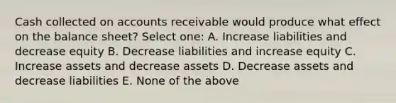 Cash collected on accounts receivable would produce what effect on the balance sheet? Select one: A. Increase liabilities and decrease equity B. Decrease liabilities and increase equity C. Increase assets and decrease assets D. Decrease assets and decrease liabilities E. None of the above