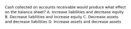 Cash collected on accounts receivable would produce what effect on the balance sheet? A. Increase liabilities and decrease equity B. Decrease liabilities and increase equity C. Decrease assets and decrease liabilities D. Increase assets and decrease assets