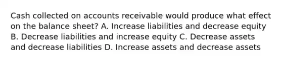 Cash collected on accounts receivable would produce what effect on the balance sheet? A. Increase liabilities and decrease equity B. Decrease liabilities and increase equity C. Decrease assets and decrease liabilities D. Increase assets and decrease assets