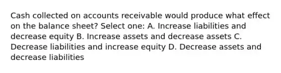 Cash collected on accounts receivable would produce what effect on the balance sheet? Select one: A. Increase liabilities and decrease equity B. Increase assets and decrease assets C. Decrease liabilities and increase equity D. Decrease assets and decrease liabilities