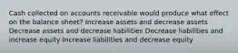 Cash collected on accounts receivable would produce what effect on the balance sheet? Increase assets and decrease assets Decrease assets and decrease liabilities Decrease liabilities and increase equity Increase liabilities and decrease equity