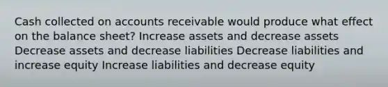 Cash collected on accounts receivable would produce what effect on the balance sheet? Increase assets and decrease assets Decrease assets and decrease liabilities Decrease liabilities and increase equity Increase liabilities and decrease equity