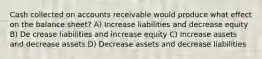 Cash collected on accounts receivable would produce what effect on the balance sheet? A) Increase liabilities and decrease equity B) De crease liabilities and increase equity C) Increase assets and decrease assets D) Decrease assets and decrease liabilities