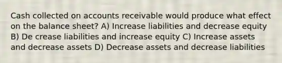 Cash collected on accounts receivable would produce what effect on the balance sheet? A) Increase liabilities and decrease equity B) De crease liabilities and increase equity C) Increase assets and decrease assets D) Decrease assets and decrease liabilities