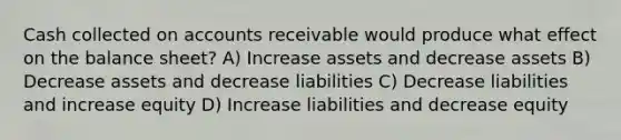 Cash collected on accounts receivable would produce what effect on the balance sheet? A) Increase assets and decrease assets B) Decrease assets and decrease liabilities C) Decrease liabilities and increase equity D) Increase liabilities and decrease equity