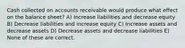 Cash collected on accounts receivable would produce what effect on the balance sheet? A) Increase liabilities and decrease equity B) Decrease liabilities and increase equity C) Increase assets and decrease assets D) Decrease assets and decrease liabilities E) None of these are correct.