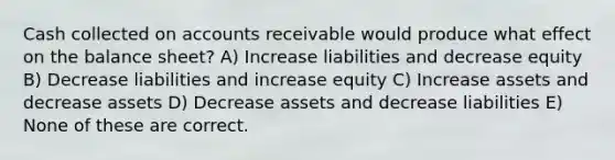 Cash collected on accounts receivable would produce what effect on the balance sheet? A) Increase liabilities and decrease equity B) Decrease liabilities and increase equity C) Increase assets and decrease assets D) Decrease assets and decrease liabilities E) None of these are correct.