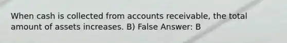 When cash is collected from accounts receivable, the total amount of assets increases. B) False Answer: B