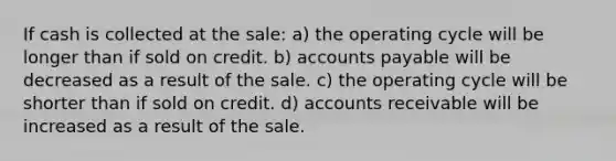 If cash is collected at the sale: a) the operating cycle will be longer than if sold on credit. b) <a href='https://www.questionai.com/knowledge/kWc3IVgYEK-accounts-payable' class='anchor-knowledge'>accounts payable</a> will be decreased as a result of the sale. c) the operating cycle will be shorter than if sold on credit. d) accounts receivable will be increased as a result of the sale.