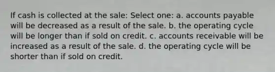 If cash is collected at the sale: Select one: a. accounts payable will be decreased as a result of the sale. b. the operating cycle will be longer than if sold on credit. c. accounts receivable will be increased as a result of the sale. d. the operating cycle will be shorter than if sold on credit.